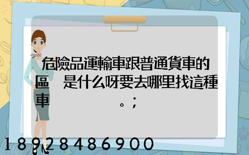 危險品運輸車跟普通貨車的區別是什么呀要去哪里找這種車。